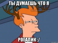 ты думаешь что я рогалик :/