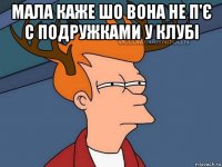 мала каже шо вона не п'є с подружками у клубі 