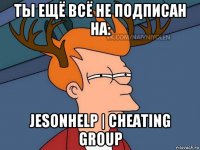 ты ещё всё не подписан на: jesonhelp | cheating group