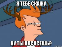 я тебе скажу ну ты пососешь?