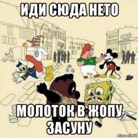 иди сюда нето молоток в жопу засуну