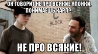 он говорит не про всякие японки, понимаешь карл?! не про всякие!