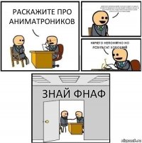 раскажите про аниматроников днём они развлекают детей, а ночью сходят со сцены и бродят по пиццерии. если они увидят человека ночью. то воспринят его как эндоскелет и попытаются силой впихнуть его в костюм фредди ничего непонятно но результат хороший знай фнаф