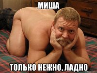 миша только нежно, ладно