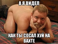 а я видел как ты сосал хуй на вахте