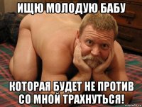 ищю молодую бабу которая будет не против со мной трахнуться!