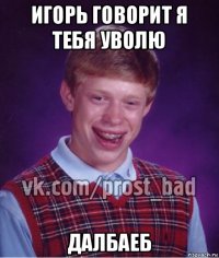 игорь говорит я тебя уволю далбаеб