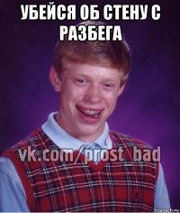 убейся об стену с разбега 