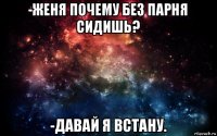 -женя почему без парня сидишь? -давай я встану.