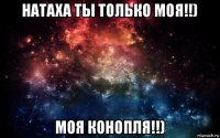 натаха ты только моя!!) моя конопля!!)