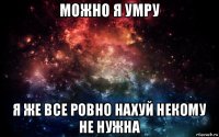 можно я умру я же все ровно нахуй некому не нужна