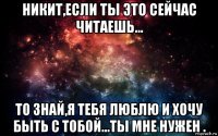 никит,если ты это сейчас читаешь... то знай,я тебя люблю и хочу быть с тобой...ты мне нужен .