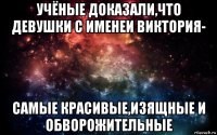 учёные доказали,что девушки с именеи виктория- самые красивые,изящные и обворожительные