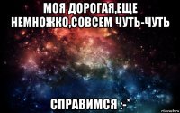 моя дорогая,еще немножко,совсем чуть-чуть справимся :-*