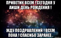 приветик всем ! сегодня у аиши день рождения ! жду поздравлений ! всем пока ! спасибо заранее .