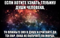 если хотите узнать глубину души человека, то плюньте ему в душу и считайте до тех пор, пока не получите по морде.