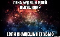 лена будешь моей девушкой? если скажешь нет,убью