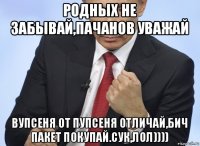 родных не забывай,пачанов уважай вупсеня от пупсеня отличай,бич пакет покупай.сук,лол))))