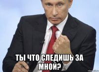  ты что следишь за мной?