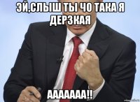 эй,слыш ты чо така я дерзкая ааааааа!!