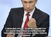  12 июня день россии – всему мерзейшему ссср постучали хуем по лбу и выгнали ссанными тряпками как плешивых собак. хорошо. приятно. правильно