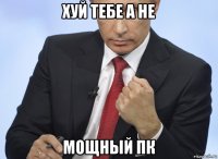 хуй тебе а не мощный пк