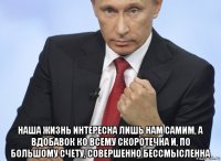  наша жизнь интересна лишь нам самим, а вдобавок ко всему скоротечна и, по большому счету, совершенно бессмысленна