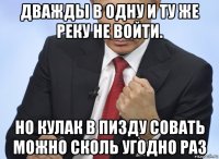 дважды в одну и ту же реку не войти. но кулак в пи3ду совать можно сколь угодно раз