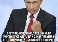  опустошающая бюджет война на украине уже идет... да и захват крыма и его содержание - обходится в копеечку