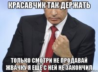 красавчик так держать только смотри не продавай жвачку я ещё с ней не закончил