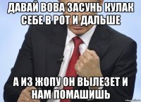 давай вова засунь кулак себе в рот и дальше а из жопу он вылезет и нам помашишь