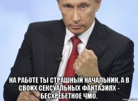  на работе ты страшный начальник, а в своих сексуальных фантазиях - бесхребетное чмо.