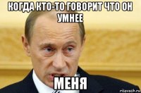 когда кто-то говорит что он умнее меня