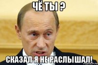 чё ты ? сказал я не раслышал!