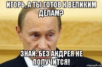 игорь, а ты готов к великим делам? знай: без андрея не получится!