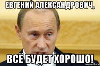 евгений александрович, всё будет хорошо!