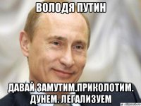 володя путин давай замутим.приколотим. дунем. легализуем