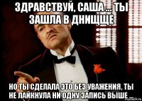 здравствуй, саша ... ты зашла в днищще но ты сделала это без уважения, ты не лайкнула ни одну запись выше ...