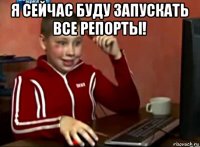 я сейчас буду запускать все репорты! 