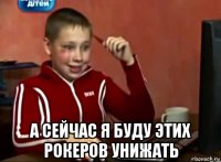  а сейчас я буду этих рокеров унижать