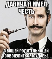 давича я имел честь с вашей родительницей совокупиться, сударь!