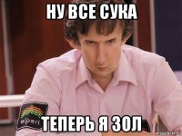 ну все сука теперь я зол