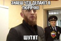 знаеш что делают в тюрячке шутят