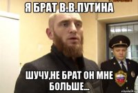 я брат в.в.путина шучу,не брат он мне больше...