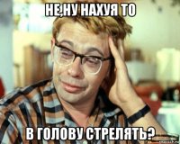 не,ну нахуя то в голову стрелять?