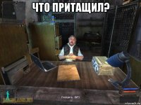 что притащил? 