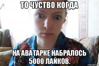 то чуство когда на аватарке набралось 5000 лайков.