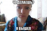 че делаешь? я вышел