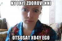 ny i xyi zdorovenni otsosat xo4y ego