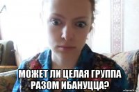  может ли целая группа разом ибануцца?